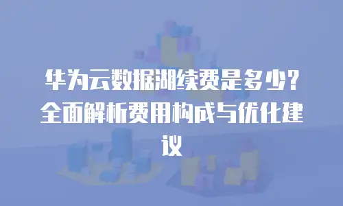 华为云数据湖续费是多少？全面解析费用构成与优化建议