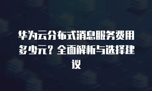 华为云分布式消息服务费用多少元？全面解析与选择建议