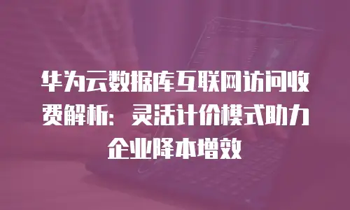 华为云数据库互联网访问收费解析：灵活计价模式助力企业降本增效