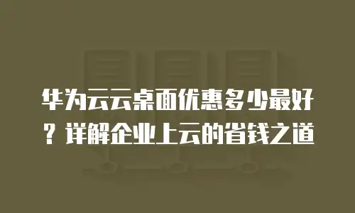 华为云云桌面优惠多少最好？详解企业上云的省钱之道