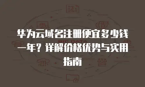 华为云域名注册便宜多少钱一年？详解价格优势与实用指南