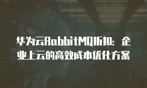 华为云RabbitMQ折扣：企业上云的高效成本优化方案