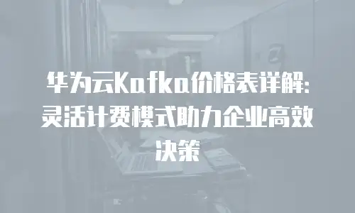 华为云Kafka价格表详解：灵活计费模式助力企业高效决策