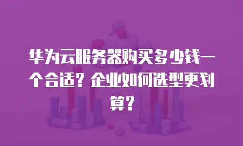 华为云服务器购买多少钱一个合适？企业如何选型更划算？