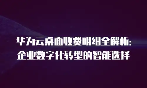 华为云桌面收费明细全解析：企业数字化转型的智能选择