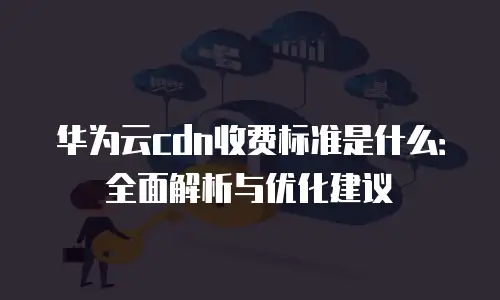 华为云cdn收费标准是什么：全面解析与优化建议