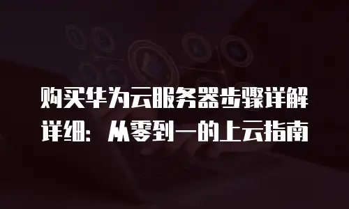 购买华为云服务器步骤详解详细：从零到一的上云指南