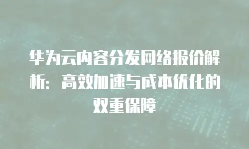 华为云内容分发网络报价解析：高效加速与成本优化的双重保障