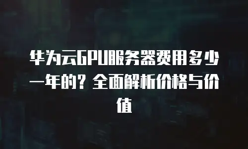 华为云GPU服务器费用多少一年的？全面解析价格与价值