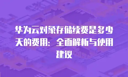 华为云对象存储续费是多少天的费用：全面解析与使用建议