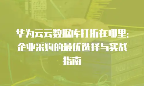 华为云云数据库打折在哪里：企业采购的最优选择与实战指南
