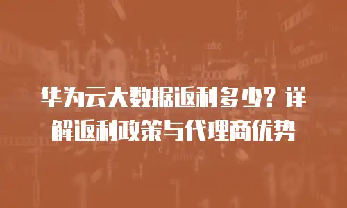 华为云大数据返利多少？详解返利政策与代理商优势