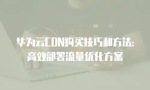 华为云CDN购买技巧和方法：高效部署流量优化方案