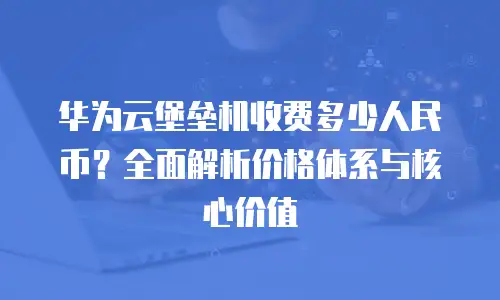 华为云堡垒机收费多少人民币？全面解析价格体系与核心价值