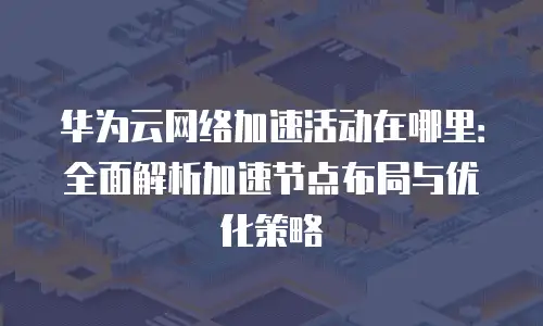 华为云网络加速活动在哪里：全面解析加速节点布局与优化策略