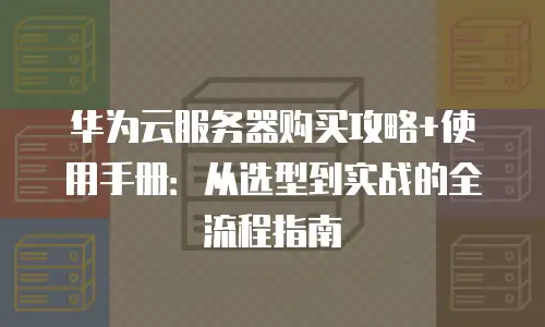 华为云服务器购买攻略+使用手册：从选型到实战的全流程指南