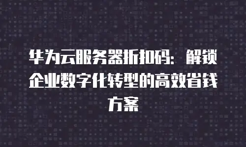 华为云服务器折扣码：解锁企业数字化转型的高效省钱方案