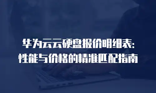 华为云云硬盘报价明细表：性能与价格的精准匹配指南