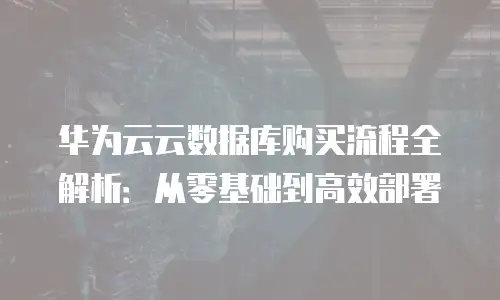 华为云云数据库购买流程全解析：从零基础到高效部署