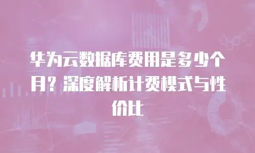 华为云数据库费用是多少个月？深度解析计费模式与性价比