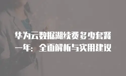 华为云数据湖续费多少套餐一年：全面解析与实用建议