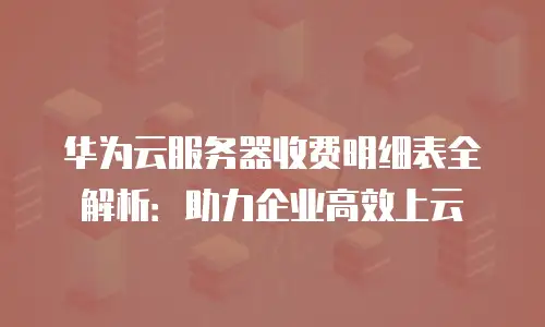 华为云服务器收费明细表全解析：助力企业高效上云