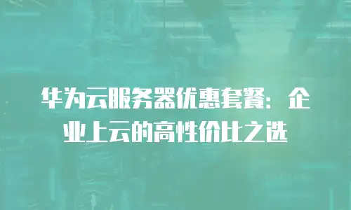 华为云服务器优惠套餐：企业上云的高性价比之选