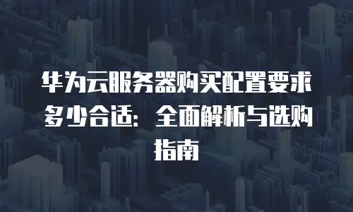 华为云服务器购买配置要求多少合适：全面解析与选购指南