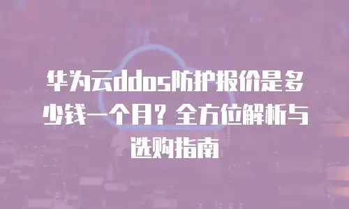 华为云ddos防护报价是多少钱一个月？全方位解析与选购指南