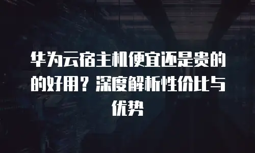 华为云宿主机便宜还是贵的的好用？深度解析性价比与优势