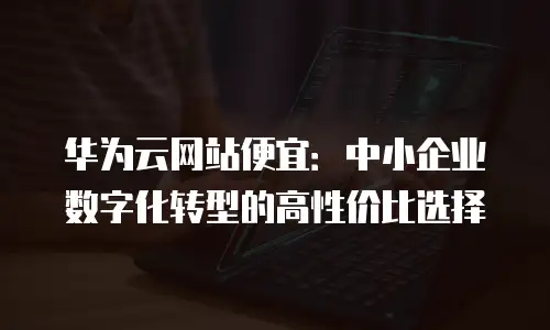 华为云网站便宜：中小企业数字化转型的高性价比选择