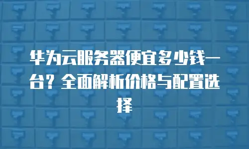 华为云服务器便宜多少钱一台？全面解析价格与配置选择