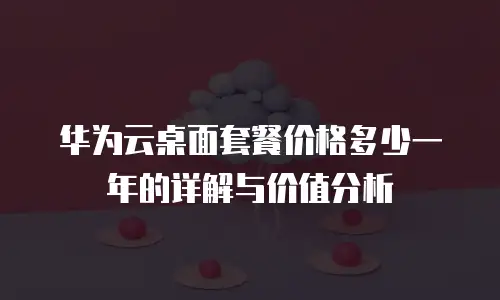 华为云桌面套餐价格多少一年的详解与价值分析