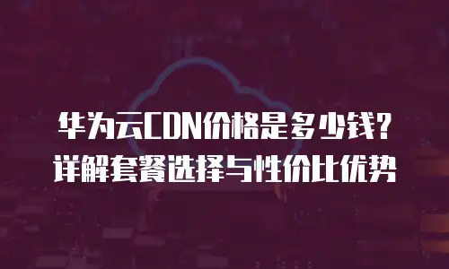 华为云CDN价格是多少钱？详解套餐选择与性价比优势