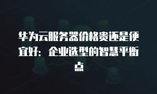 华为云服务器价格贵还是便宜好：企业选型的智慧平衡点