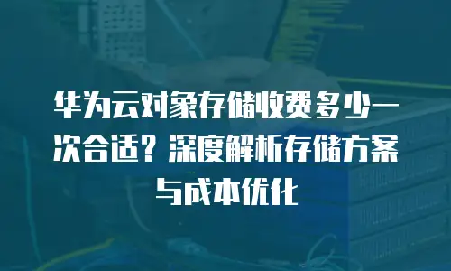 华为云对象存储收费多少一次合适？深度解析存储方案与成本优化