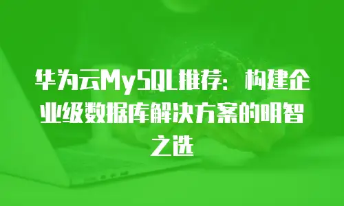 华为云MySQL推荐：构建企业级数据库解决方案的明智之选