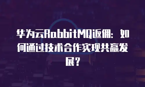 华为云RabbitMQ返佣：如何通过技术合作实现共赢发展？