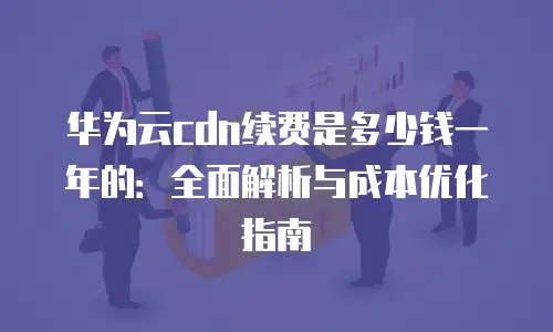 华为云cdn续费是多少钱一年的：全面解析与成本优化指南