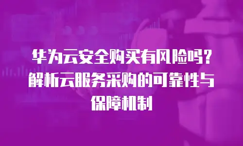 华为云安全购买有风险吗？解析云服务采购的可靠性与保障机制