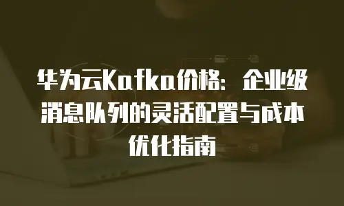 华为云Kafka价格：企业级消息队列的灵活配置与成本优化指南