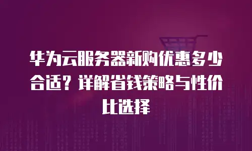 华为云服务器新购优惠多少合适？详解省钱策略与性价比选择