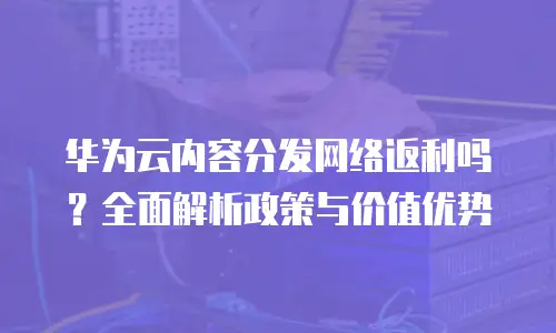华为云内容分发网络返利吗？全面解析政策与价值优势