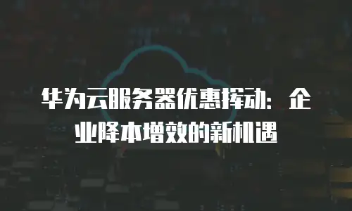华为云服务器优惠挥动：企业降本增效的新机遇