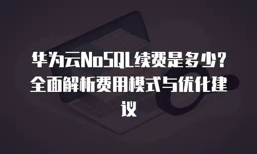 华为云NoSQL续费是多少？全面解析费用模式与优化建议