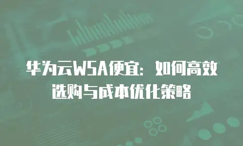 华为云WSA便宜：如何高效选购与成本优化策略