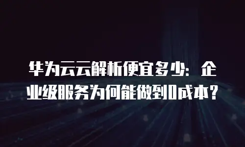 华为云云解析便宜多少：企业级服务为何能做到0成本？
