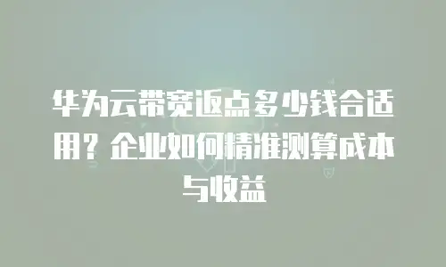 华为云带宽返点多少钱合适用？企业如何精准测算成本与收益