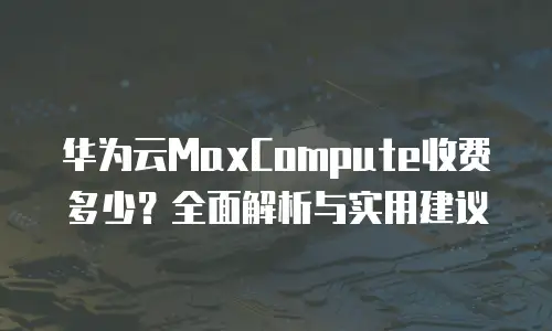 华为云MaxCompute收费多少？全面解析与实用建议