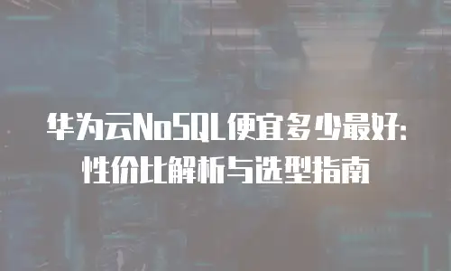 华为云NoSQL便宜多少最好：性价比解析与选型指南